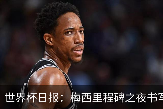 世界杯日报：梅西里程碑之夜书写传奇 姆巴佩加冕法国队史射手王